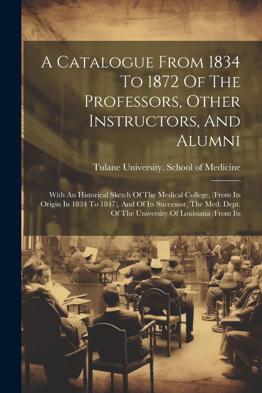 A Catalogue From 1834 To 1872 Of The Professors, Other Instructors, And Alumni: With An Historical Sketch Of The Medical College, (from Its Origin In ... Of The University Of Louisiana (from Its Medicine