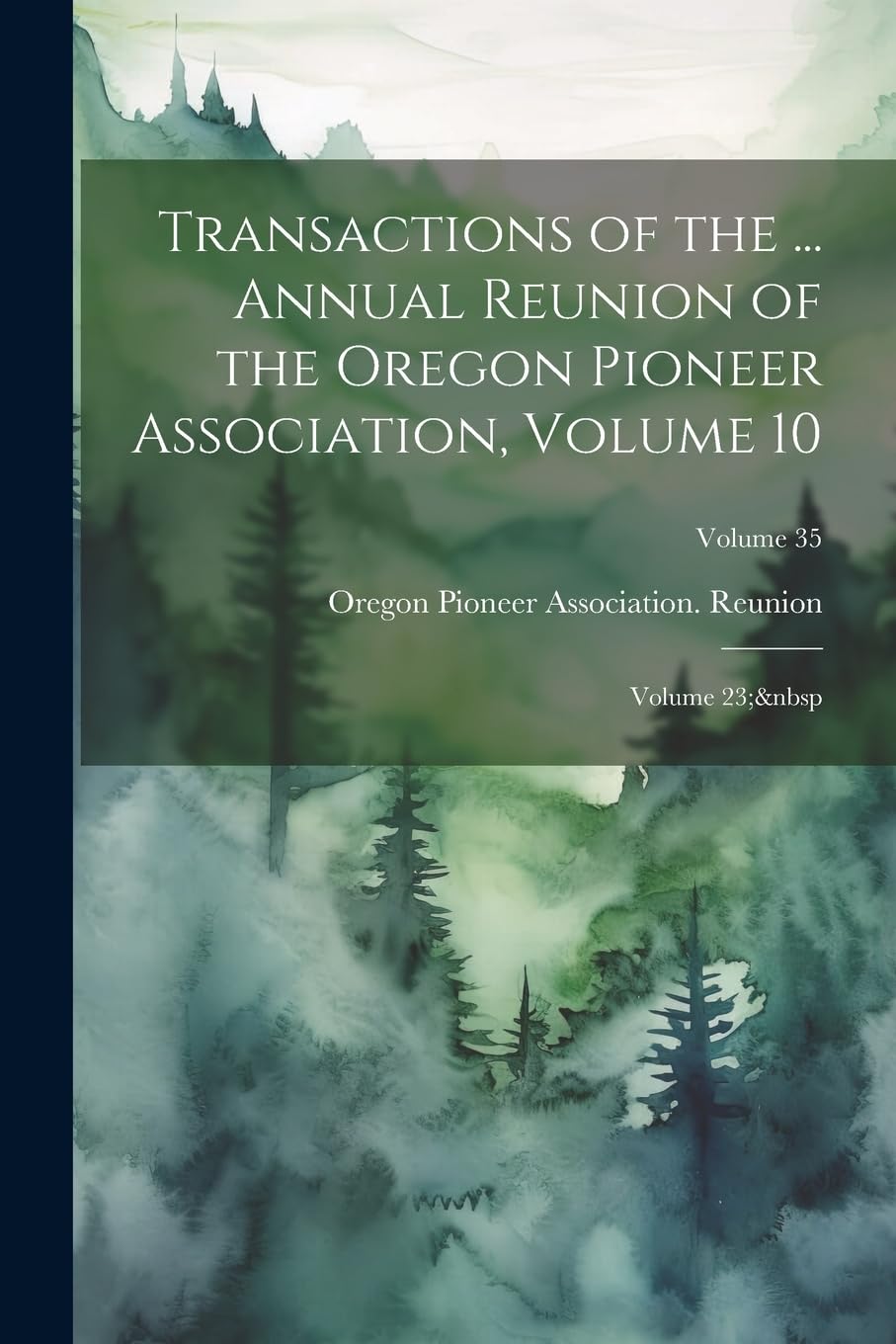 Transactions of the ... Annual Reunion of the Oregon Pioneer Association, Volume 10; volume 23; Volume 35 Politics & History