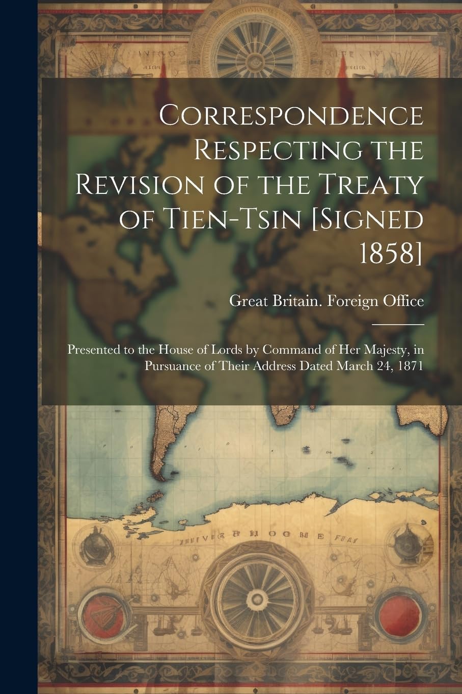 Correspondence Respecting the Revision of the Treaty of Tien-Tsin : Presented to the House of Lords by Command of Her Majesty, in Pursuance of Their Address Dated March 24, 1871 Politics & History