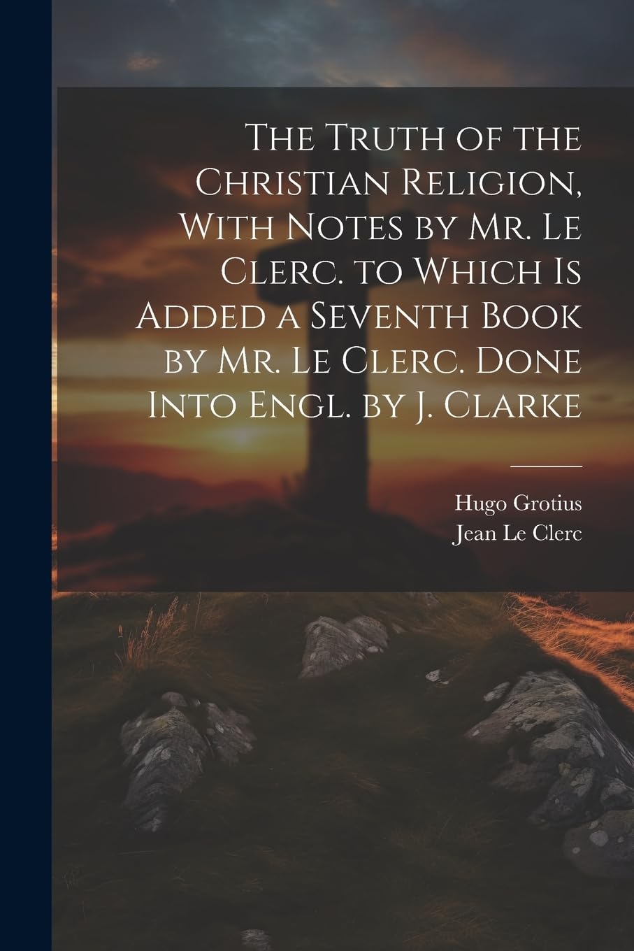 The Truth of the Christian Religion, With Notes by Mr. Le Clerc. to Which Is Added a Seventh Book by Mr. Le Clerc. Done Into Engl. by J. Clarke Politics & History