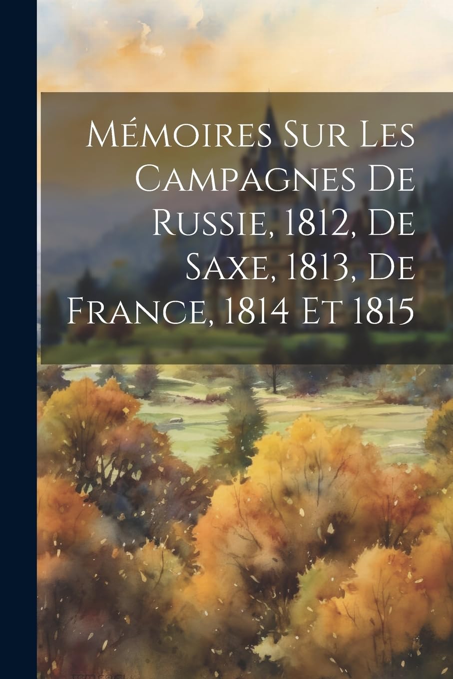 Mémoires Sur Les Campagnes De Russie, 1812, De Saxe, 1813, De France, 1814 Et 1815 Memories