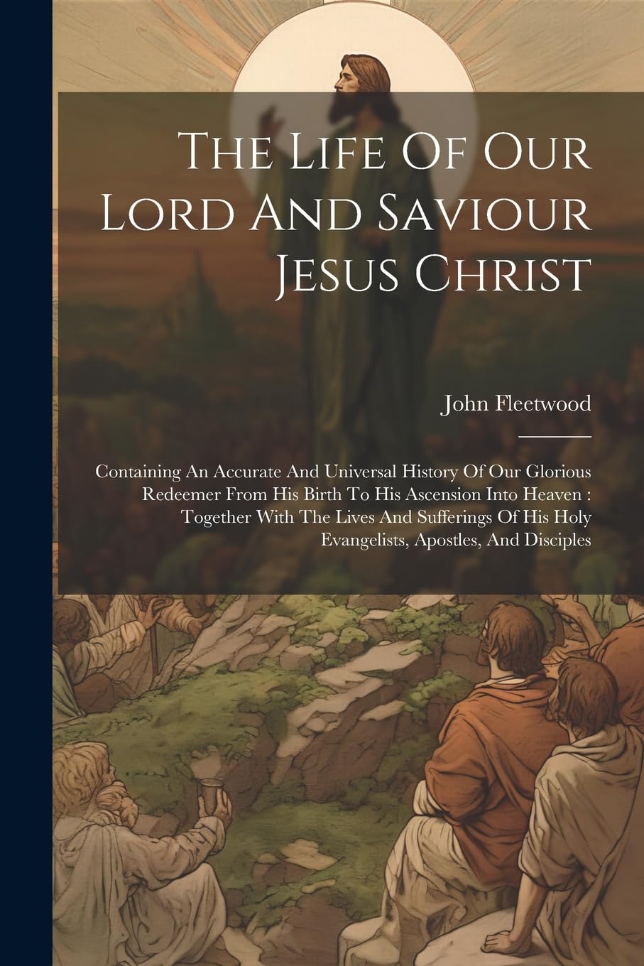 The Life Of Our Lord And Saviour Jesus Christ: Containing An Accurate And Universal History Of Our Glorious Redeemer From His Birth To His Ascension ... His Holy Evangelists, Apostles, And Disciples Politics & History