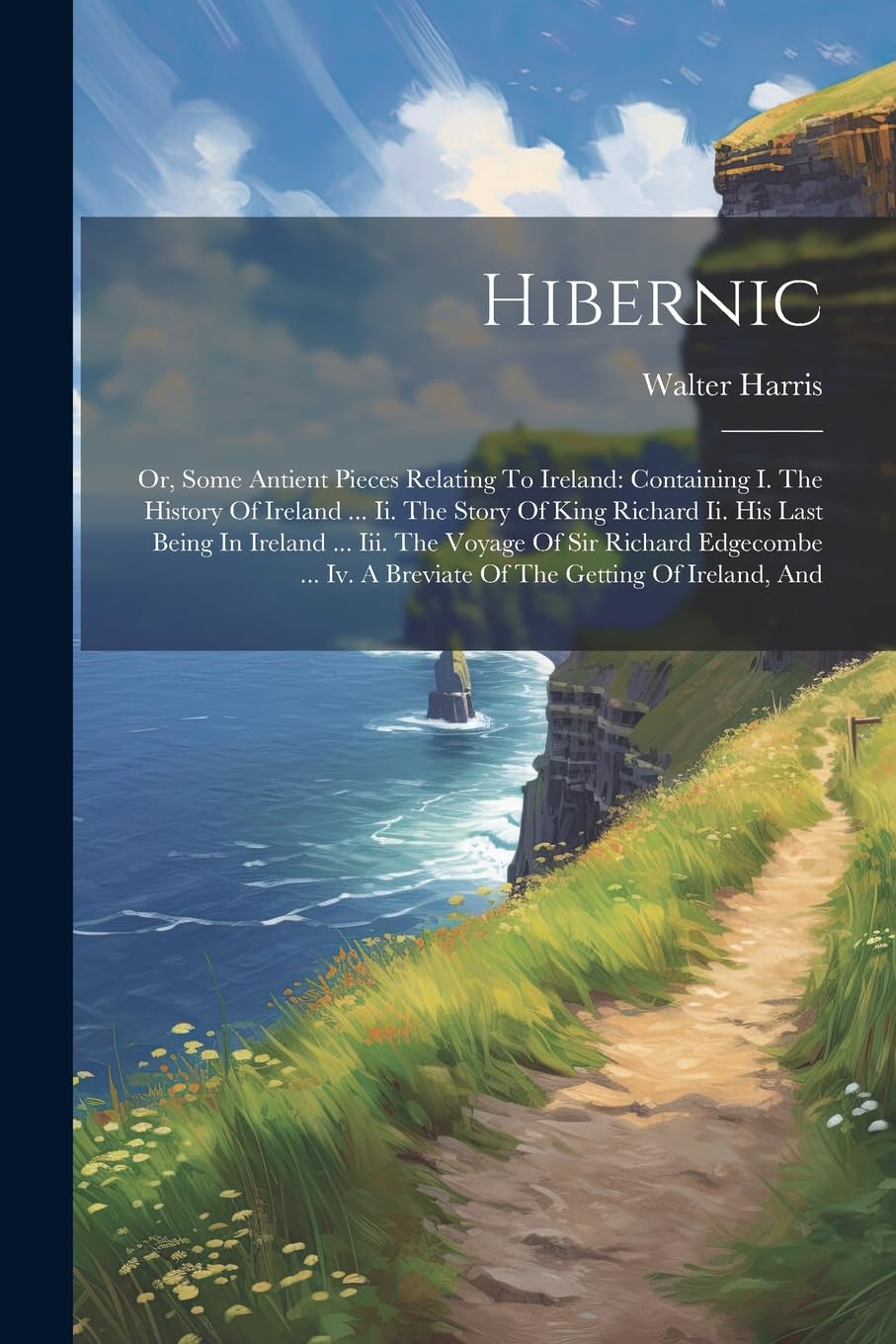 Hibernic: Or, Some Antient Pieces Relating To Ireland: Containing I. The History Of Ireland ... Ii. The Story Of King Richard Ii. His Last Being In ... Iv. A Breviate Of The Getting Of Ireland, And Politics & History
