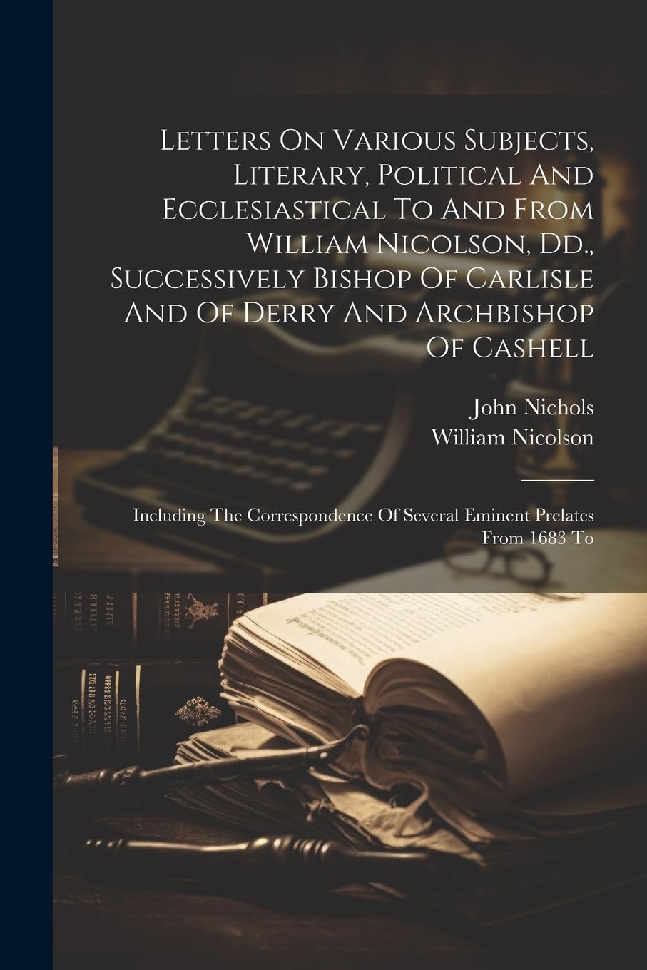 Letters On Various Subjects, Literary, Political And Ecclesiastical To And From William Nicolson, Dd., Successively Bishop Of Carlisle And Of Derry ... Of Several Eminent Prelates From 1683 To Memories