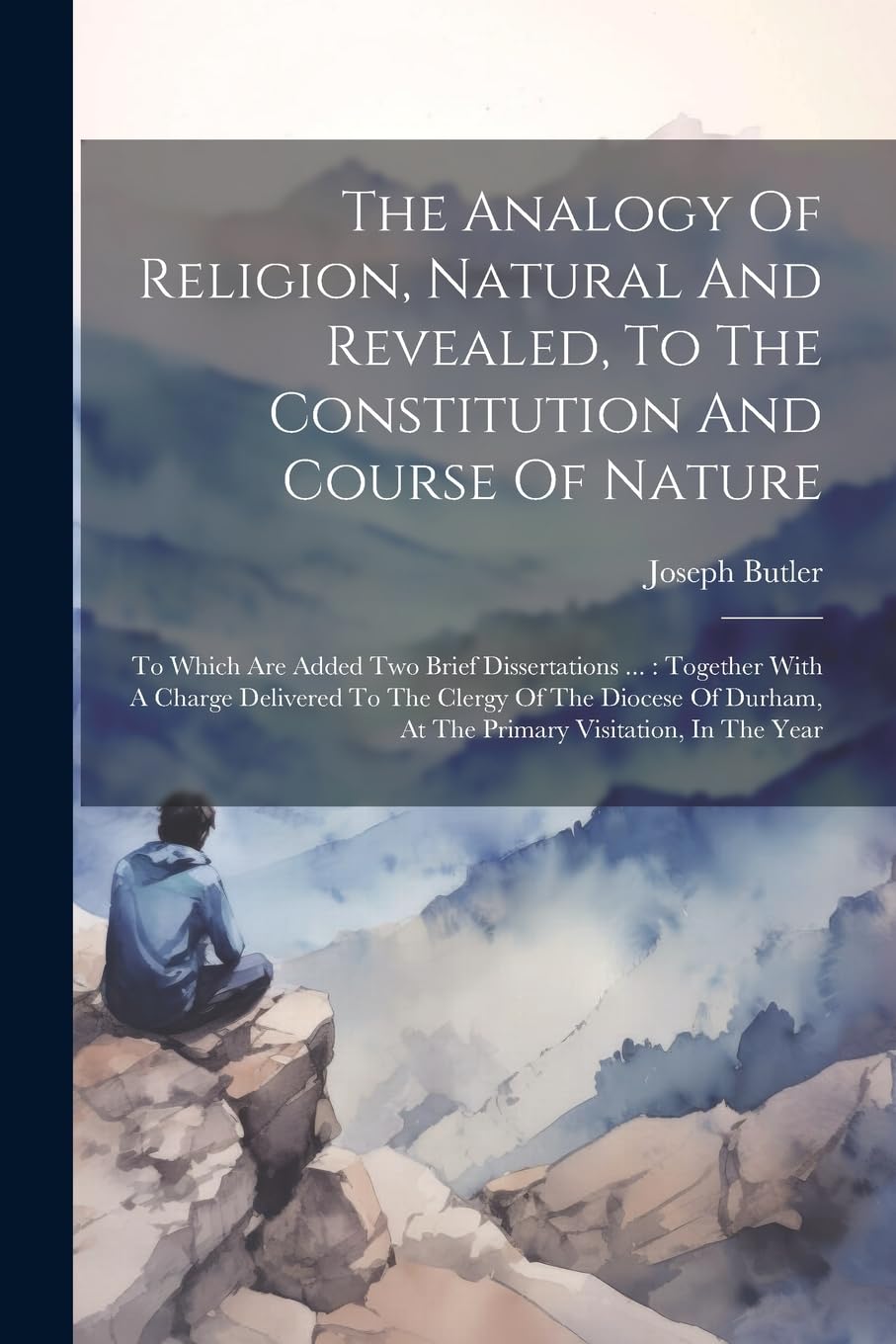 The Analogy Of Religion, Natural And Revealed, To The Constitution And Course Of Nature: To Which Are Added Two Brief Dissertations ...: Together With ... At The Primary Visitation, In The Year Politics & History