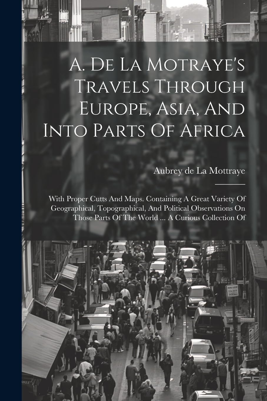 A. De La Motraye's Travels Through Europe, Asia, And Into Parts Of Africa: With Proper Cutts And Maps. Containing A Great Variety Of Geographical, ... Of The World ... A Curious Collection Of Politics & History