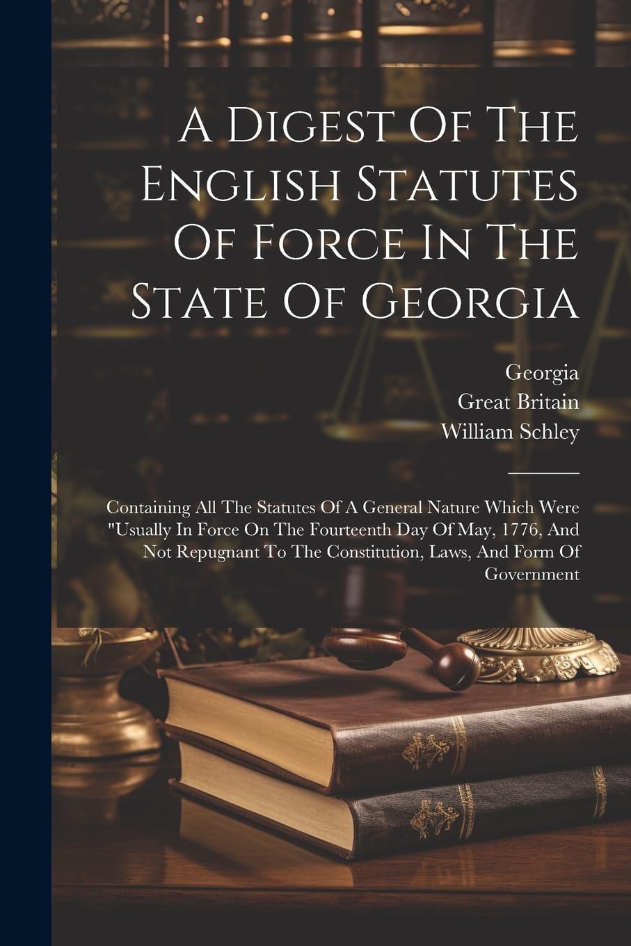 A Digest Of The English Statutes Of Force In The State Of Georgia: Containing All The Statutes Of A General Nature Which Were "usually In Force On The ... Constitution, Laws, And Form Of Government Law