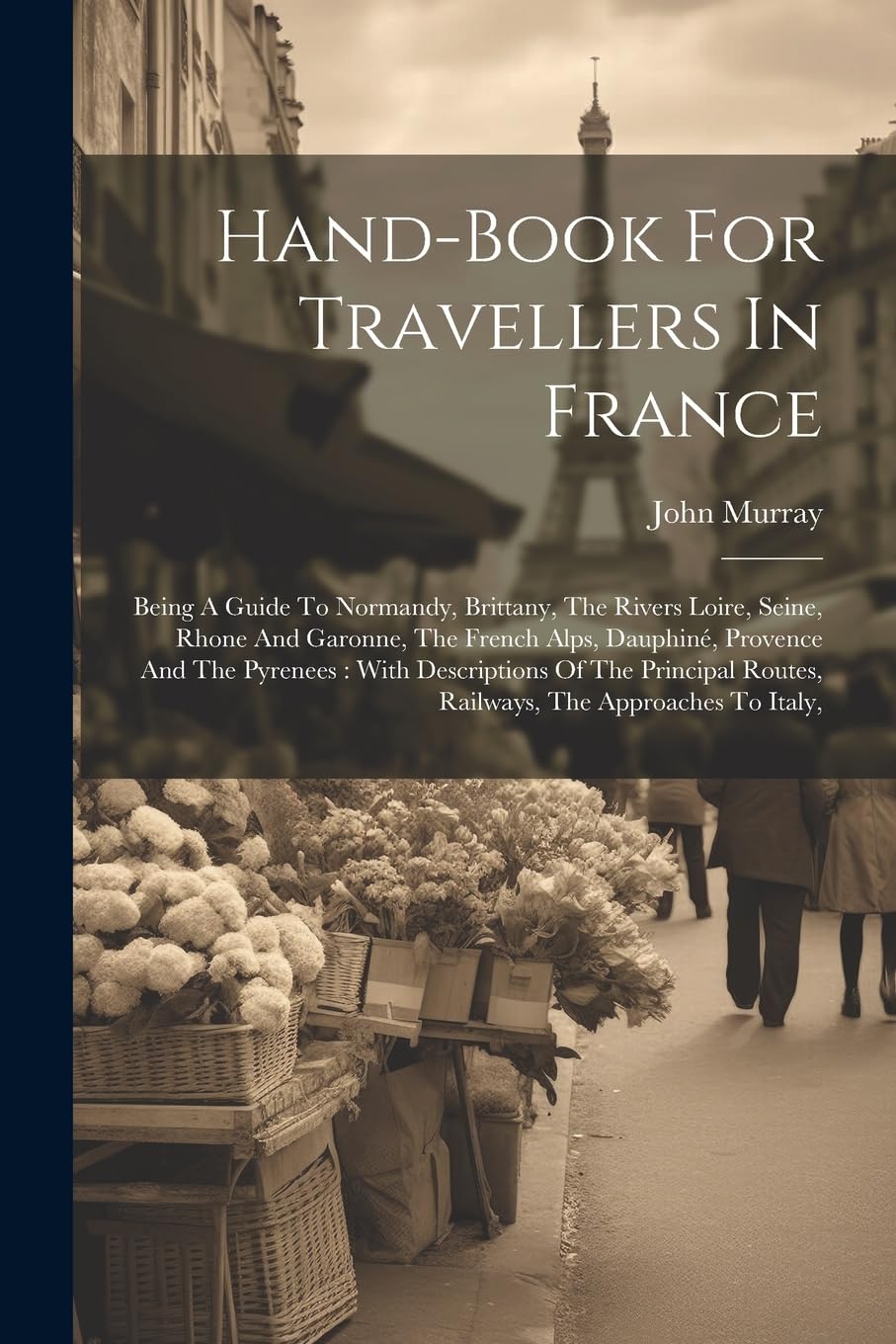Hand-book For Travellers In France: Being A Guide To Normandy, Brittany, The Rivers Loire, Seine, Rhone And Garonne, The French Alps, Dauphiné, ... Routes, Railways, The Approaches To Italy, Leisure, Home & Garden