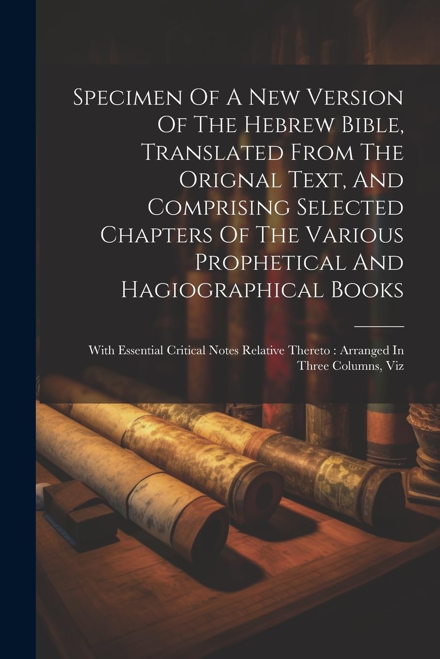 Specimen Of A New Version Of The Hebrew Bible, Translated From The Orignal Text, And Comprising Selected Chapters Of The Various Prophetical And ... Thereto: Arranged In Three Columns, Viz Politics & History