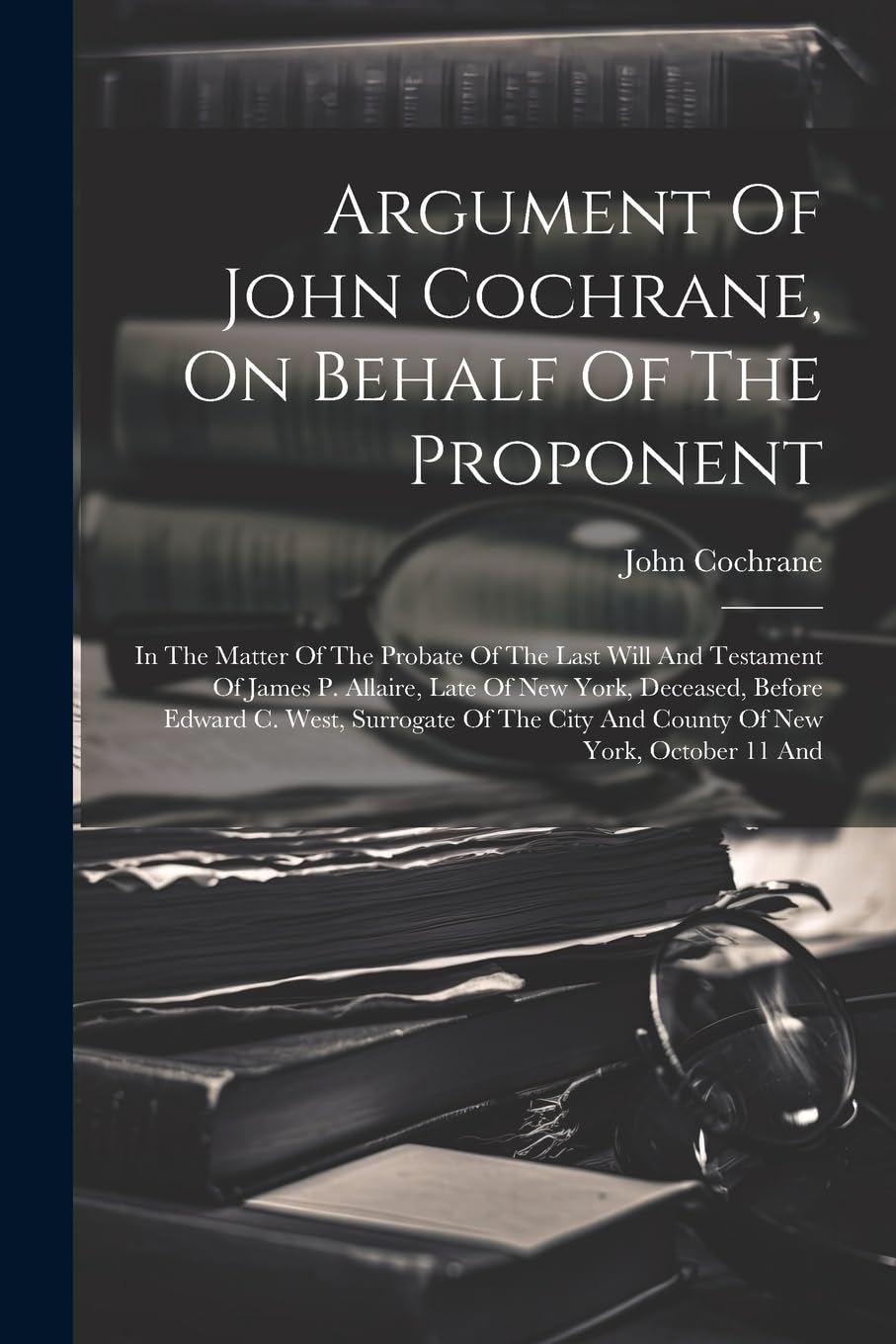 Argument Of John Cochrane, On Behalf Of The Proponent: In The Matter Of The Probate Of The Last Will And Testament Of James P. Allaire, Late Of New ... City And County Of New York, October 11 And Law