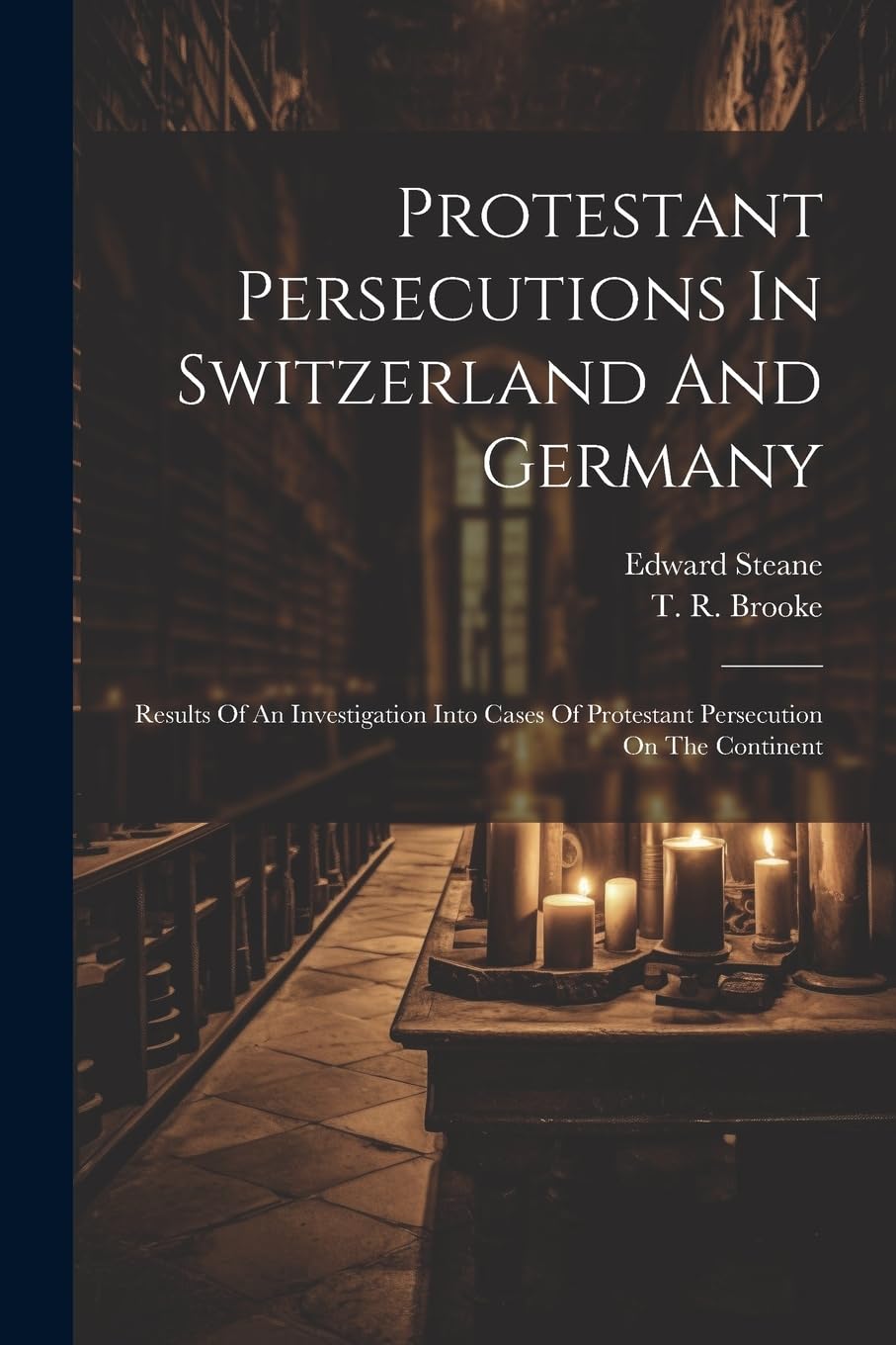 Protestant Persecutions In Switzerland And Germany: Results Of An Investigation Into Cases Of Protestant Persecution On The Continent Politics & History