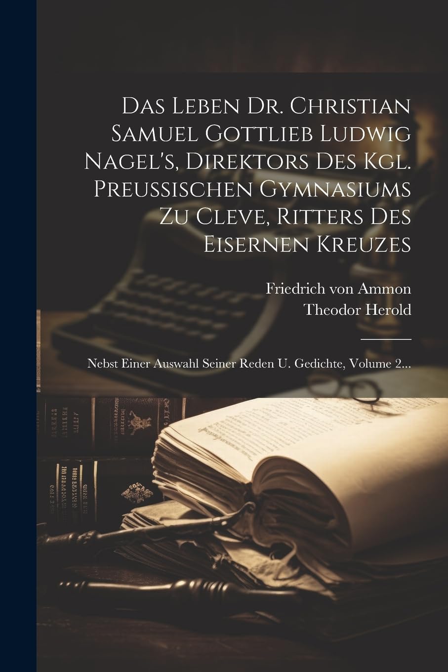 Das Leben Dr. Christian Samuel Gottlieb Ludwig Nagel's, Direktors Des Kgl. Preußischen Gymnasiums Zu Cleve, Ritters Des Eisernen Kreuzes: Nebst Einer Auswahl Seiner Reden U. Gedichte, Volume 2... Science Books