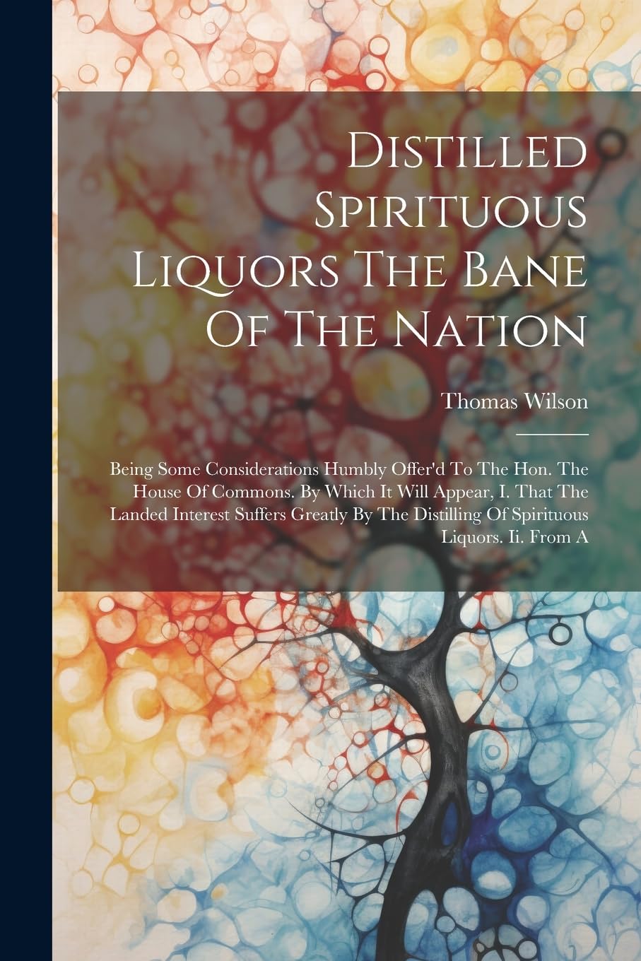 Distilled Spirituous Liquors The Bane Of The Nation: Being Some Considerations Humbly Offer'd To The Hon. The House Of Commons. By Which It Will ... Distilling Of Spirituous Liquors. Ii. From A Books