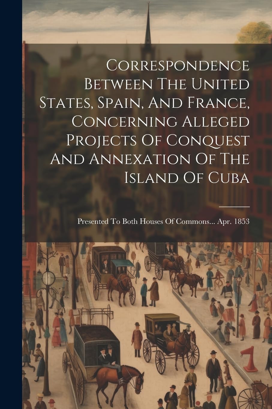 Correspondence Between The United States, Spain, And France, Concerning Alleged Projects Of Conquest And Annexation Of The Island Of Cuba: Presented To Both Houses Of Commons... Apr. 1853 book