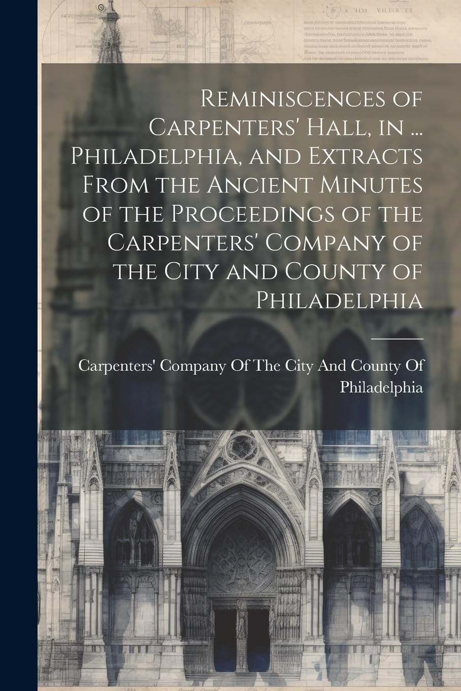 Reminiscences of Carpenters' Hall, in ... Philadelphia, and Extracts From the Ancient Minutes of the Proceedings of the Carpenters' Company of the City and County of Philadelphia book