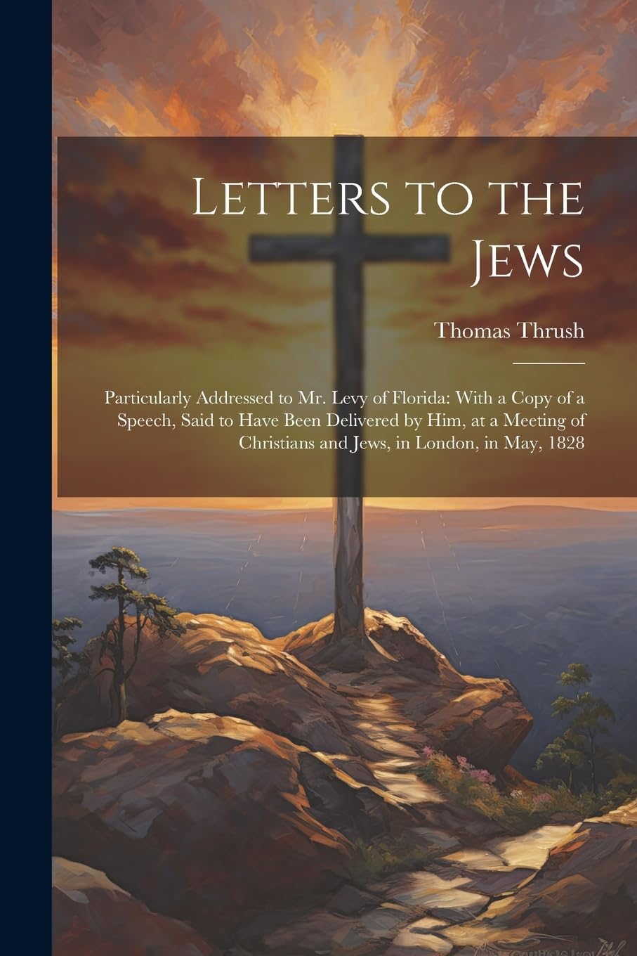 Letters to the Jews: Particularly Addressed to Mr. Levy of Florida: With a Copy of a Speech, Said to Have Been Delivered by Him, at a Meeting of Christians and Jews, in London, in May, 1828 Politics & History
