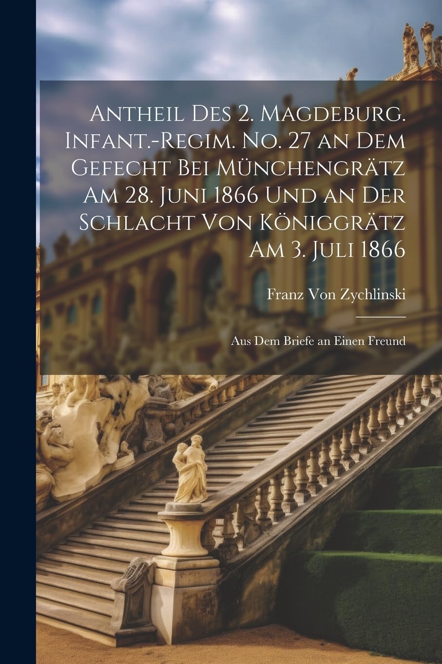 Antheil des 2. Magdeburg. Infant.-Regim. No. 27 an dem Gefecht bei Münchengrätz am 28. Juni 1866 und an der Schlacht von Königgrätz am 3. Juli 1866: Aus dem Briefe an einen Freund Memories