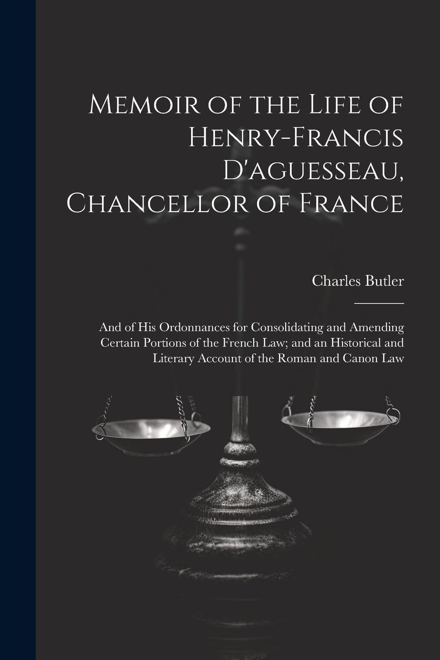 Memoir of the Life of Henry-Francis D'aguesseau, Chancellor of France: And of His Ordonnances for Consolidating and Amending Certain Portions of the ... Literary Account of the Roman and Canon Law Law
