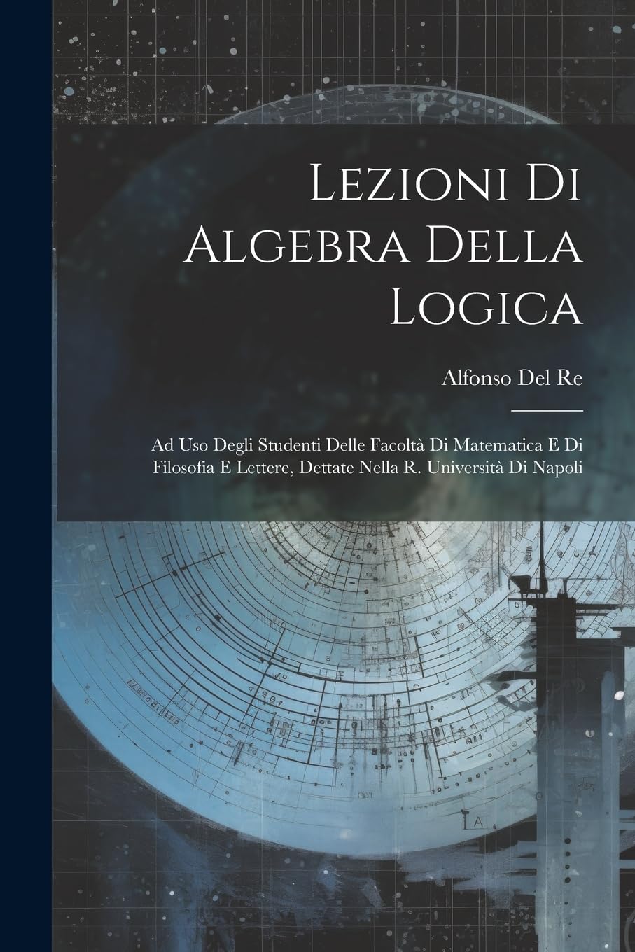 Lezioni Di Algebra Della Logica: Ad Uso Degli Studenti Delle Facoltà Di Matematica E Di Filosofia E Lettere, Dettate Nella R. Università Di Napoli Mathematics