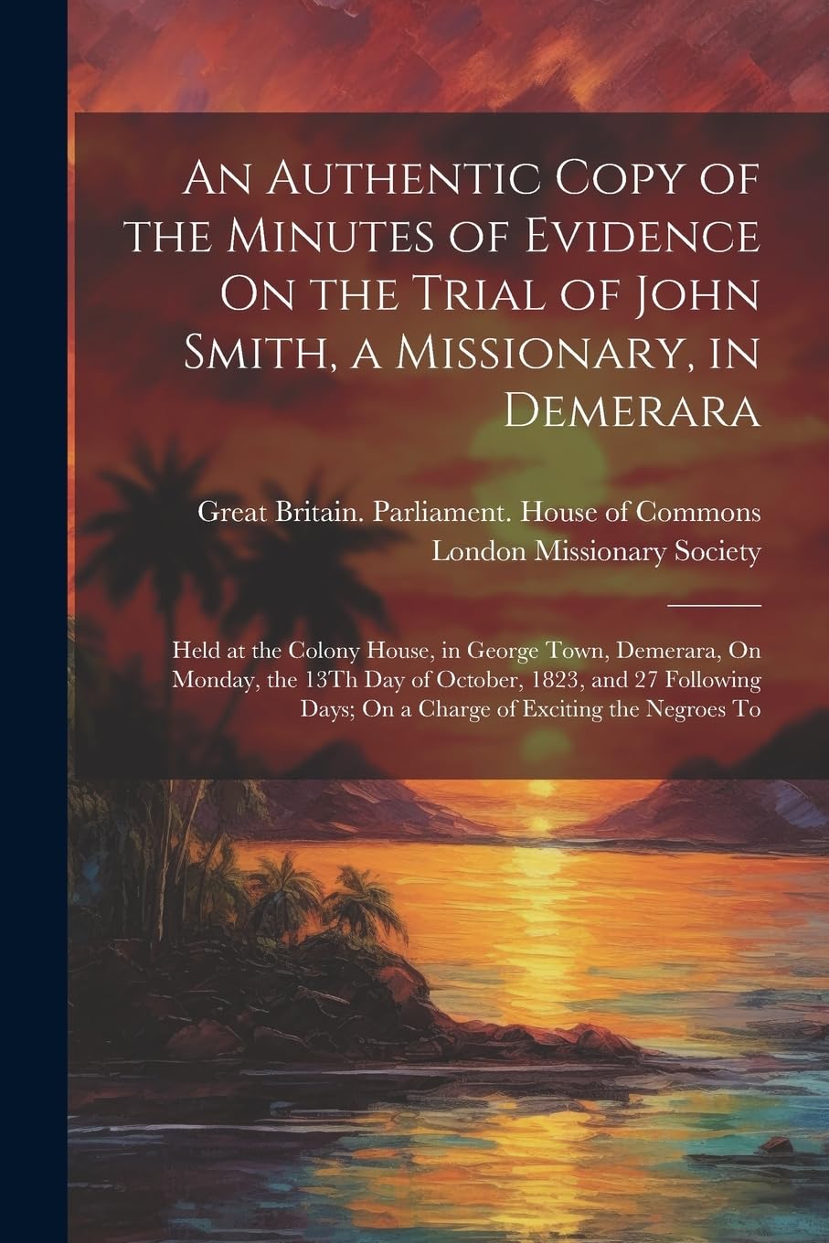 An Authentic Copy of the Minutes of Evidence On the Trial of John Smith, a Missionary, in Demerara: Held at the Colony House, in George Town, ... Days; On a Charge of Exciting the Negroes To Politics & History