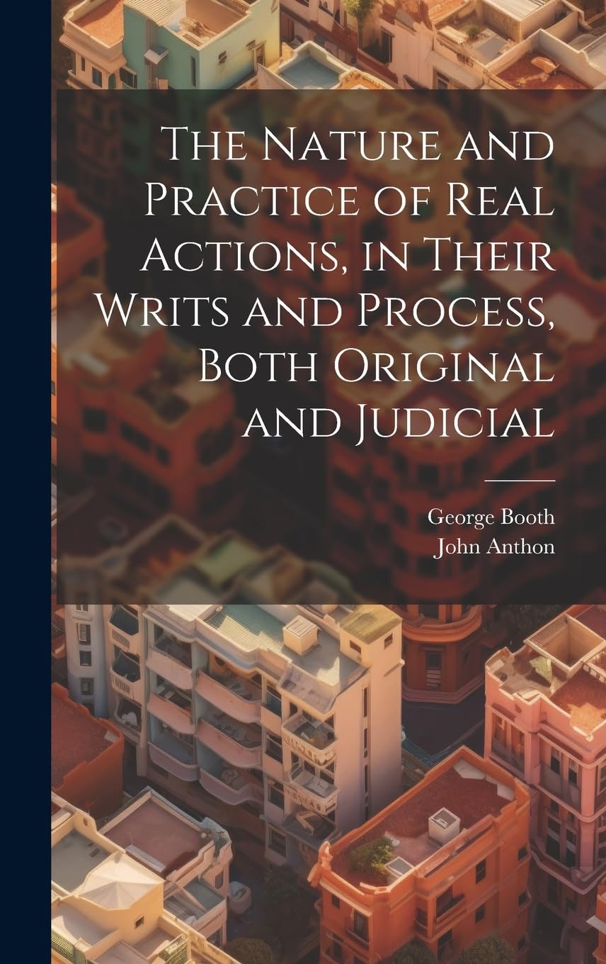 The Nature and Practice of Real Actions, in Their Writs and Process, Both Original and Judicial Law
