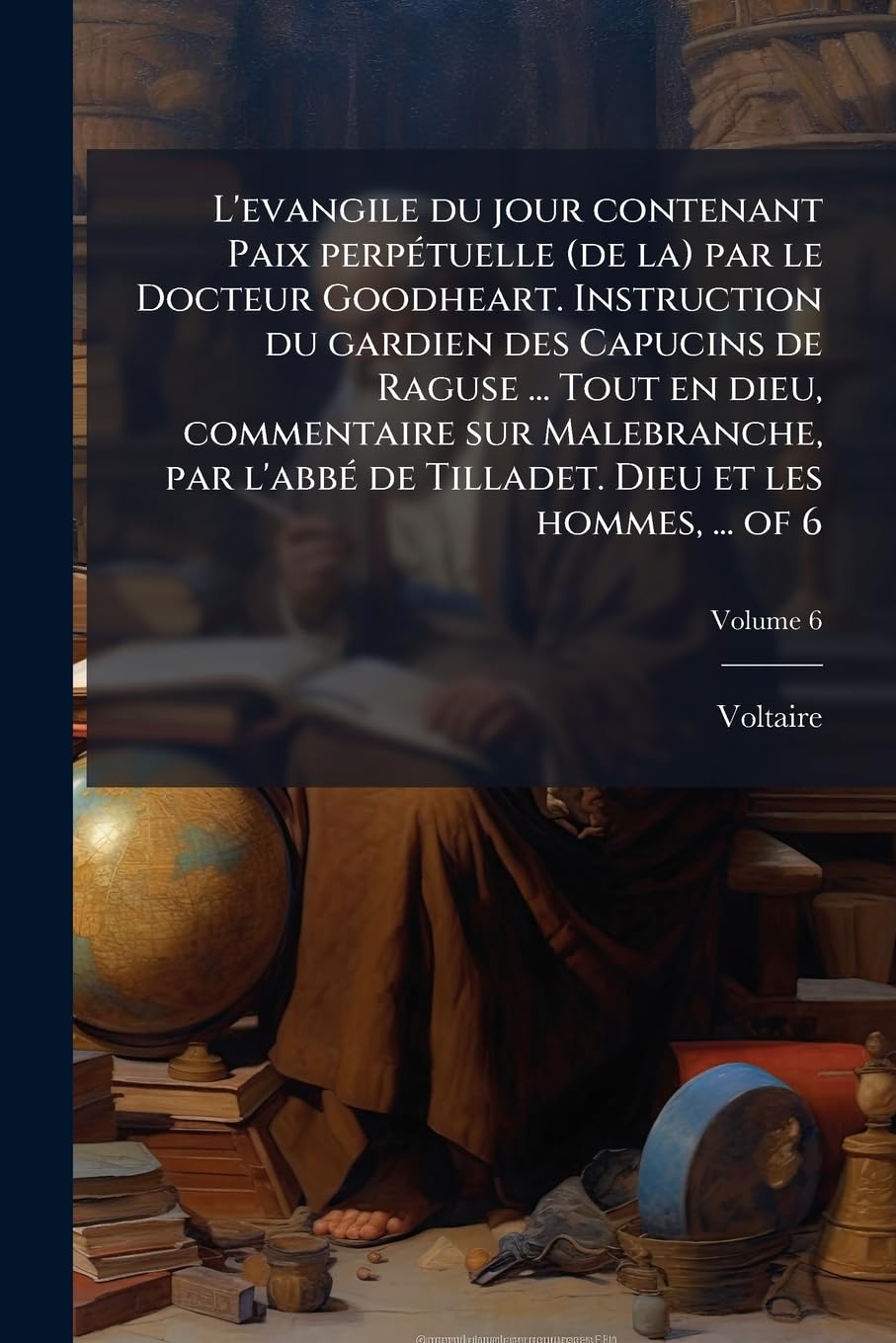 L'evangile du jour contenant Paix perpÃ(c)tuelle (de la) par le Docteur Goodheart. Instruction du gardien des Capucins de Raguse ... Tout en dieu, ... de Tilladet. Dieu et les hommes, ... of 6 Philosophy