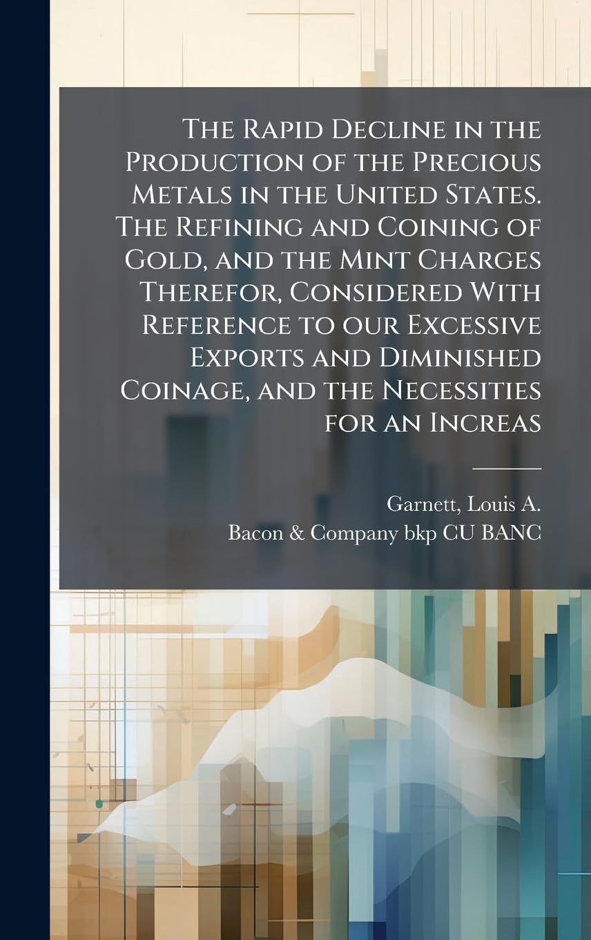 The Rapid Decline in the Production of the Precious Metals in the United States. The Refining and Coining of Gold, and the Mint Charges Therefor, ... Coinage, and the Necessities for an Increas Business, Finance & Career