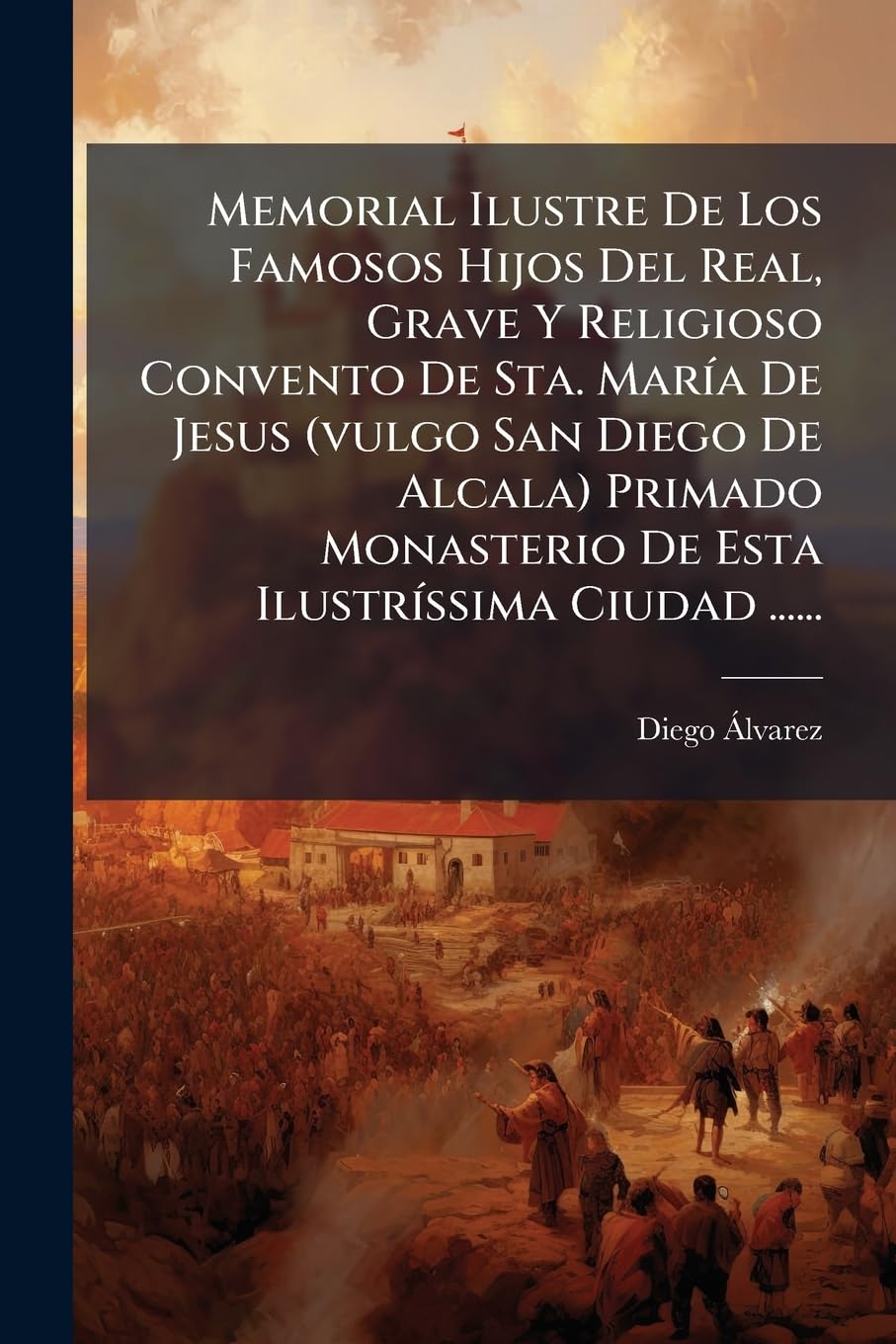 Memorial Ilustre De Los Famosos Hijos Del Real, Grave Y Religioso Convento De Sta. MarÃ-a De Jesus (vulgo San Diego De Alcala) Primado Monasterio De Esta IlustrÃ-ssima Ciudad ...... Politics & Society Books