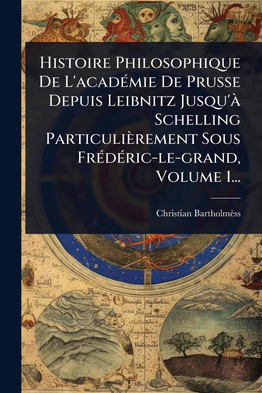 Histoire Philosophique De L'acadÃ(c)mie De Prusse Depuis Leibnitz Jusqu'Ã Schelling Particulièrement Sous FrÃ(c)dÃ(c)ric-le-grand, Volume 1... Philosophy