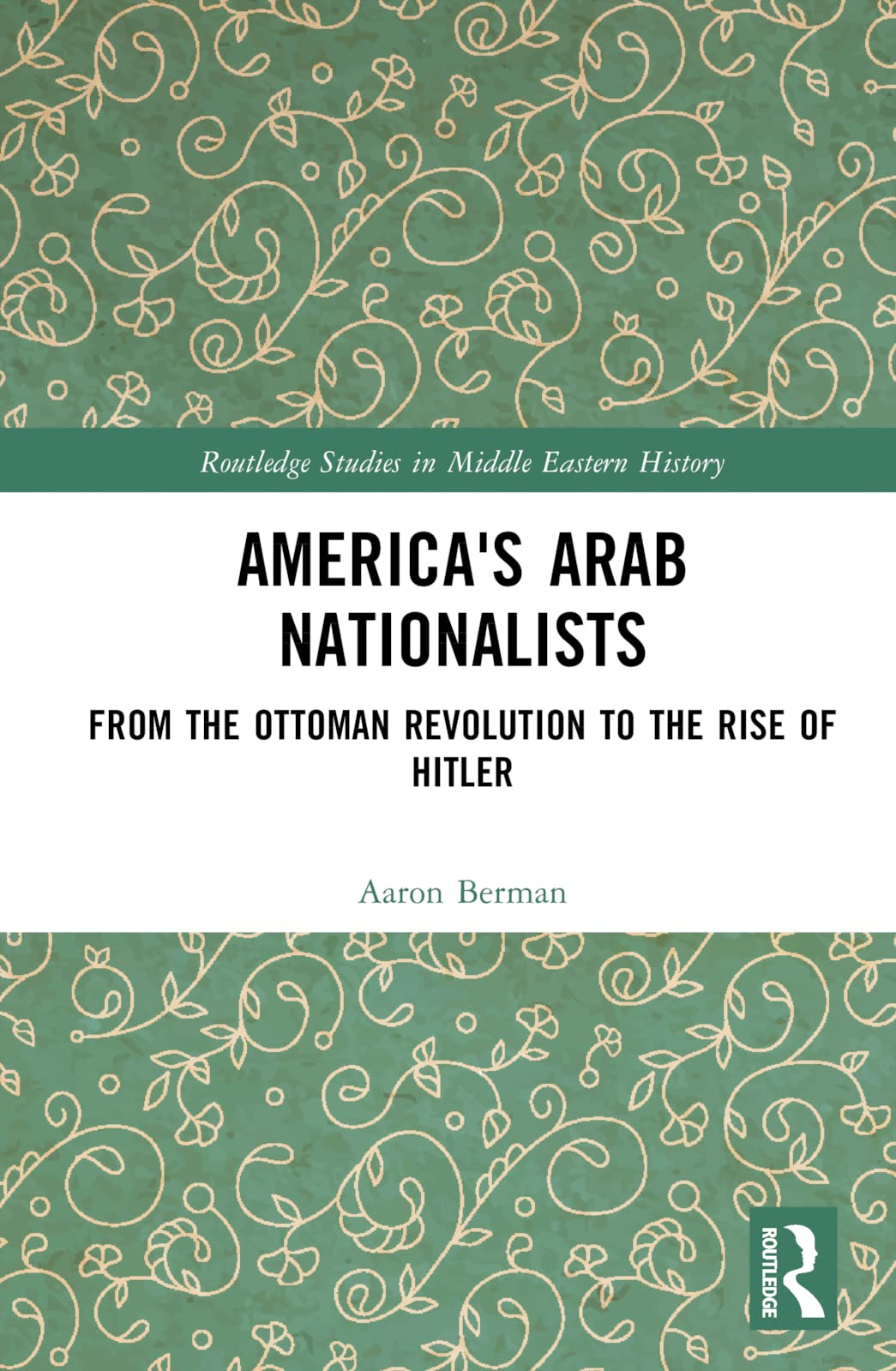 America's Arab Nationalists: From the Ottoman Revolution to the Rise of Hitler (Routledge Studies in Middle Eastern History) Social Sciences