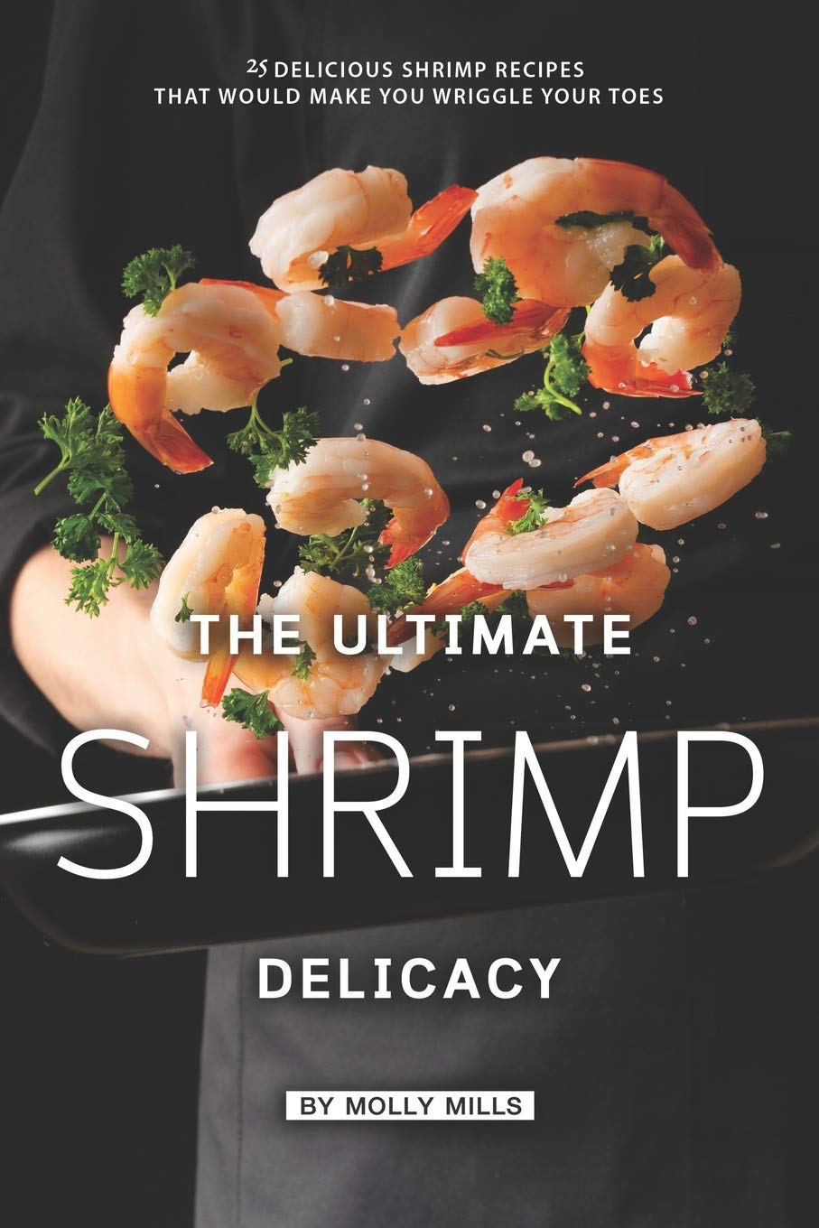 The Ultimate Shrimp Delicacy: 25 Delicious Shrimp Recipes that Would make you Wriggle Your Toes Cooking & Enjoying