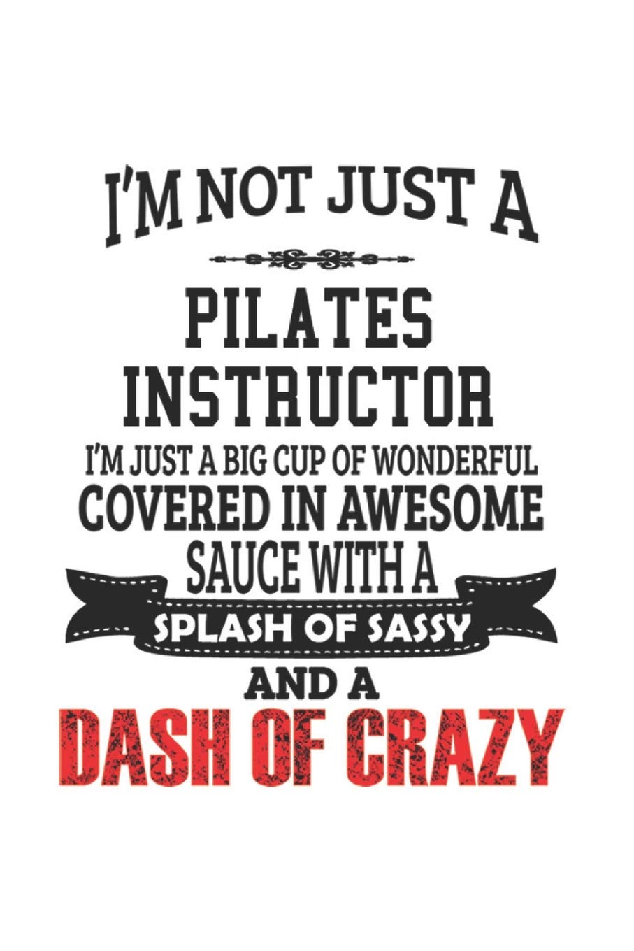 I'm Not Just A Pilates Instructor I'm Just A Big Cup Of Wonderful Covered In Awesome Sauce With A Splash Of Sassy And A Dash Of Crazy: Notebook: ... Gift or Notebook | 6 x 9 Compact Size- 109 B Education & Training