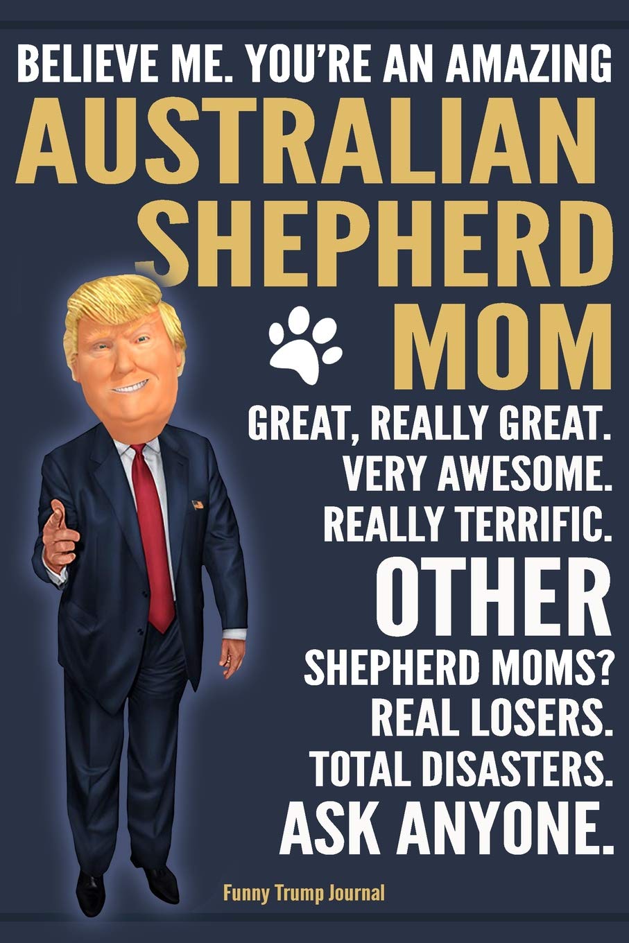 Funny Trump Journal - Believe Me. You're An Amazing Australian Shepherd Mom Great, Really Great. Other Shepherd Moms? Total Disasters. Ask Anyone.: ... Gift Better Than A Card 120 Pg Notebook 6x9 Pets