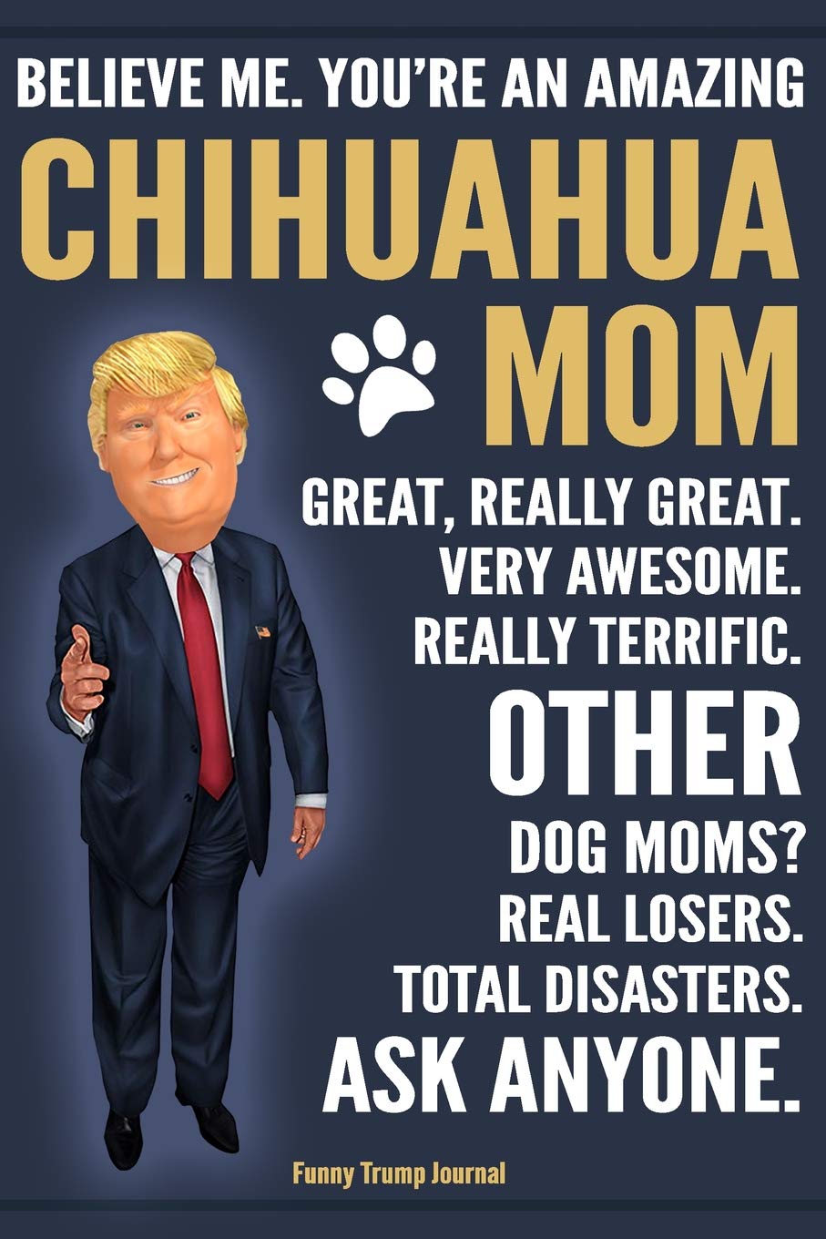 Funny Trump Journal - Believe Me. You're An Amazing Chihuahua Mom Great, Really Great. Very Awesome. Other Dog Moms? Real Losers. Total Disasters. Ask ... Gift Better Than A Card 120 Pg Notebook 6x9 Pets