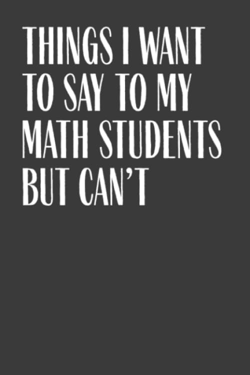 Things I Want To Say To My Math Students But Can't: 6" x 9" Notebook, 120 Pages, Perfect for Notes and Journal, Funny Gift for Math Teacher and Professor Mathematics