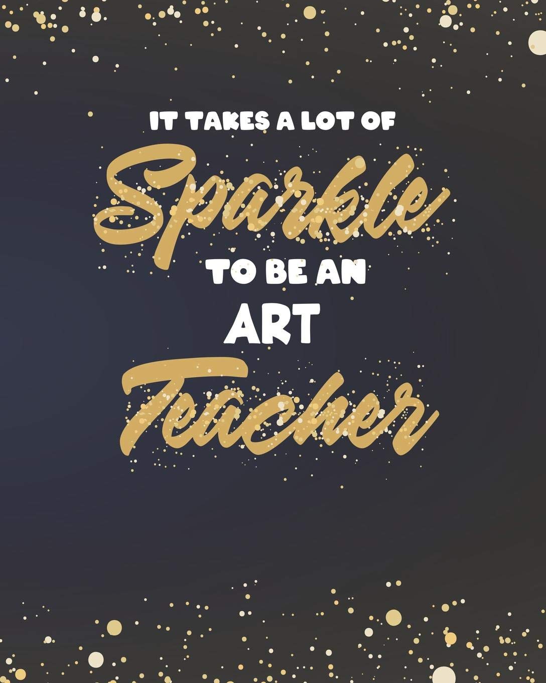 It Takes A Lot Of Sparkle To Be An Art Teacher: College Ruled Lined Notebook and Gold Sparkly Appreciation Gift for Drawing and Painting Teachers Education & Training