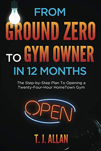 From Ground Zero To Gym Owner In 12 Months: The Step-By-Step Plan To Opening A Twenty-Four-Hour HomeTown Gym Business, Finance & Career