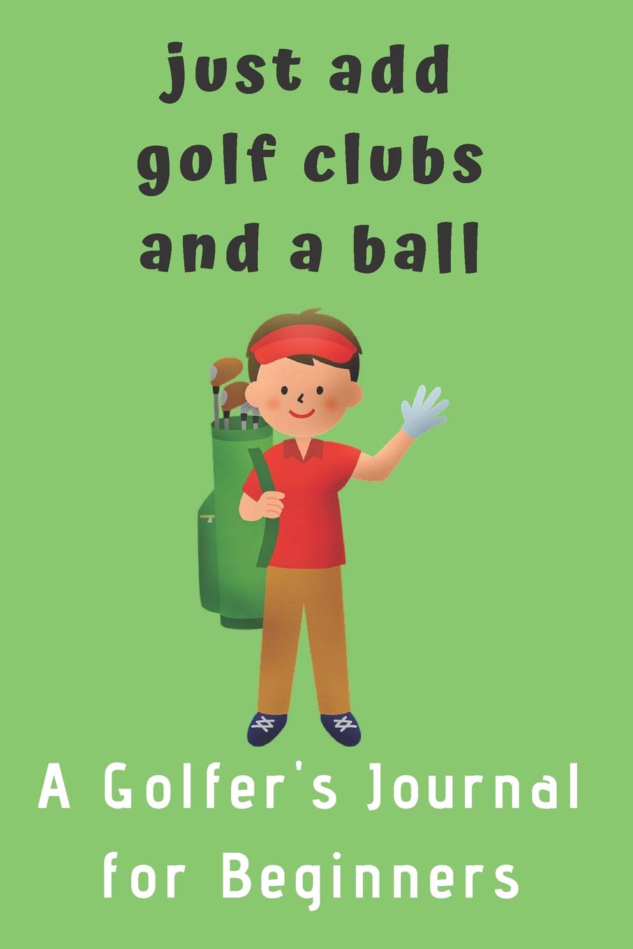 Just add Golf Clubs and a Ball.: A Golfers Journal for Beginners (for boys) Leisure & Fun