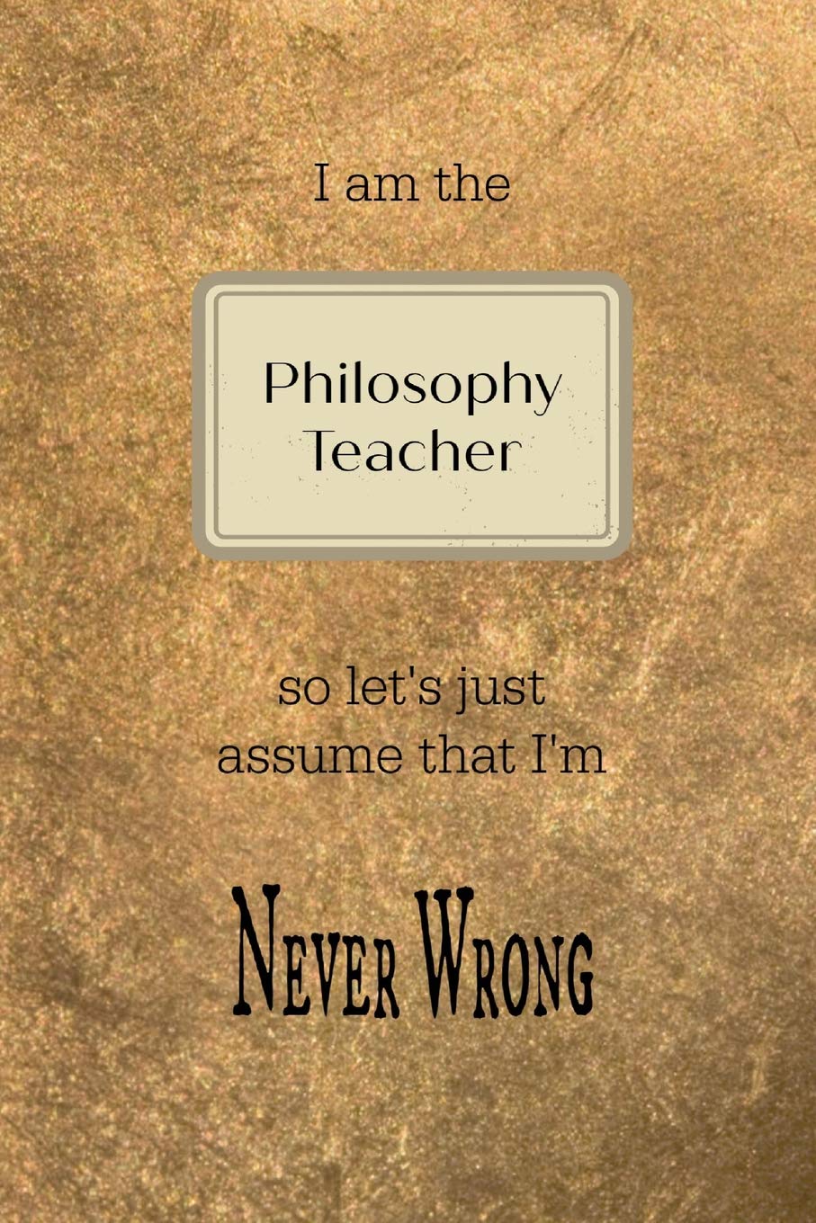 I am the Philosophy teacher so let's just assume that I'm never wrong: Gold and black teacher slogan homework book, writing pad, notepad, idea notebook, composition jotter, journal diary, planner Philosophy