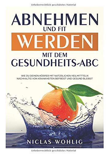 Abnehmen und Fit werden mit dem Gesundheits-ABC: Wie du deinen Körper mit natürlichen Heilmitteln nachhaltig von Krankheiten befreist und gesund bleibst Health, Nutrition & Fitness