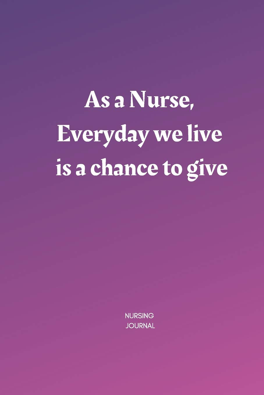 Nursing journal: As a Nurse, Everyday we live is a chance to give A Journal for Nurses, Memories, and Stories of your Patients, Graduation Gift for ... Notebook To Write in for Nurses, Mom, Girls Medicine