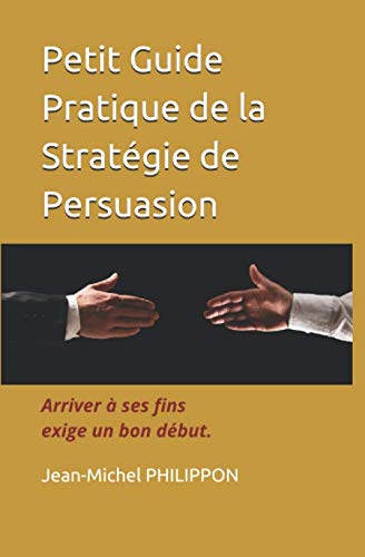 Petit Guide Pratique de la Stratégie de Persuasion: Arriver à ses fins exige un bon début Business, Finance & Career