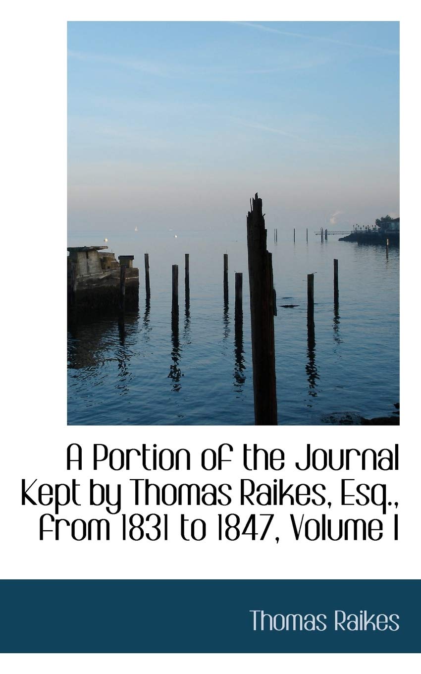 A Portion of the Journal Kept by Thomas Raikes, Esq., from 1831 to 1847, Volume I Politics & History