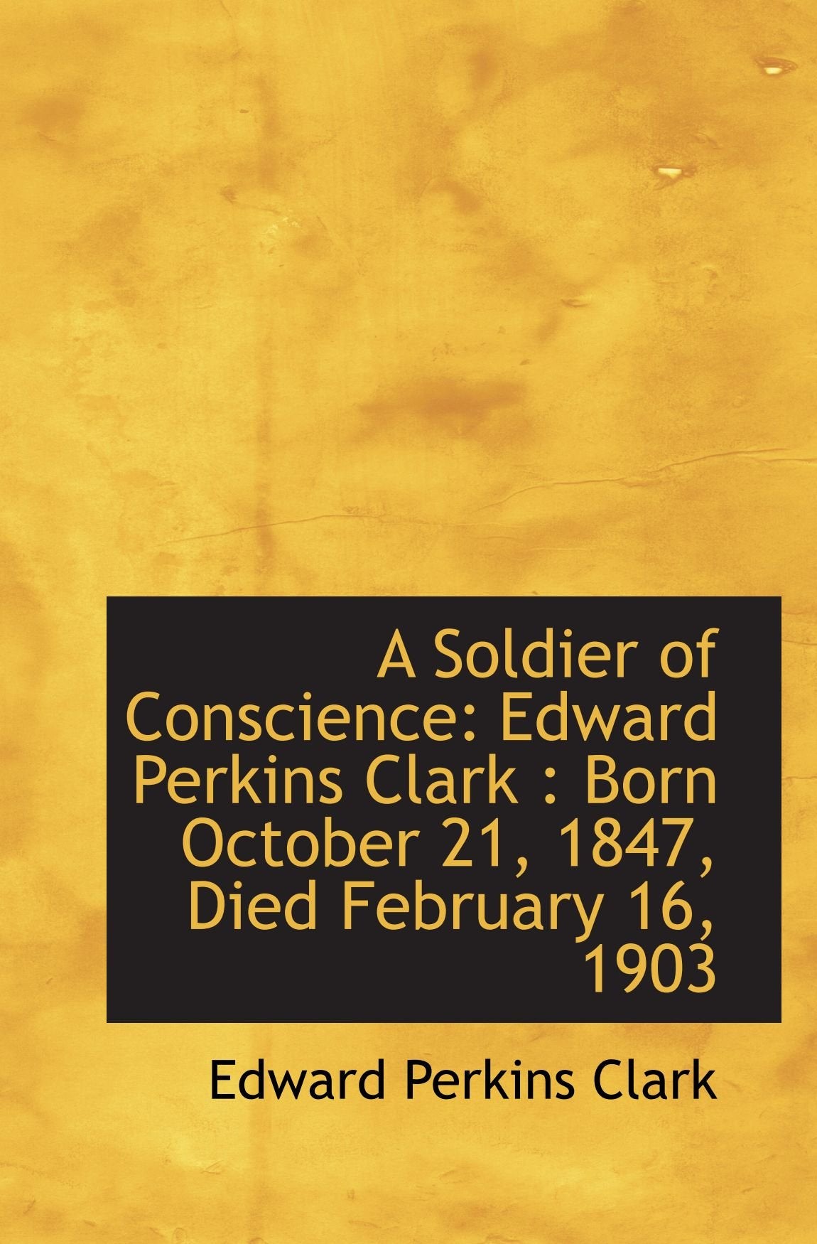 A Soldier of Conscience: Edward Perkins Clark : Born October 21, 1847, Died February 16, 1903 Politics & History