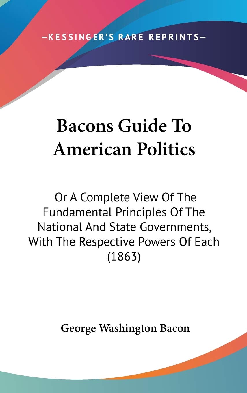 Bacons Guide to American Politics: Or a Complete View of the Fundamental Principles of the National and State Governments, With the Respective Powers ... With The Respective Powers Of Each (1863) Law