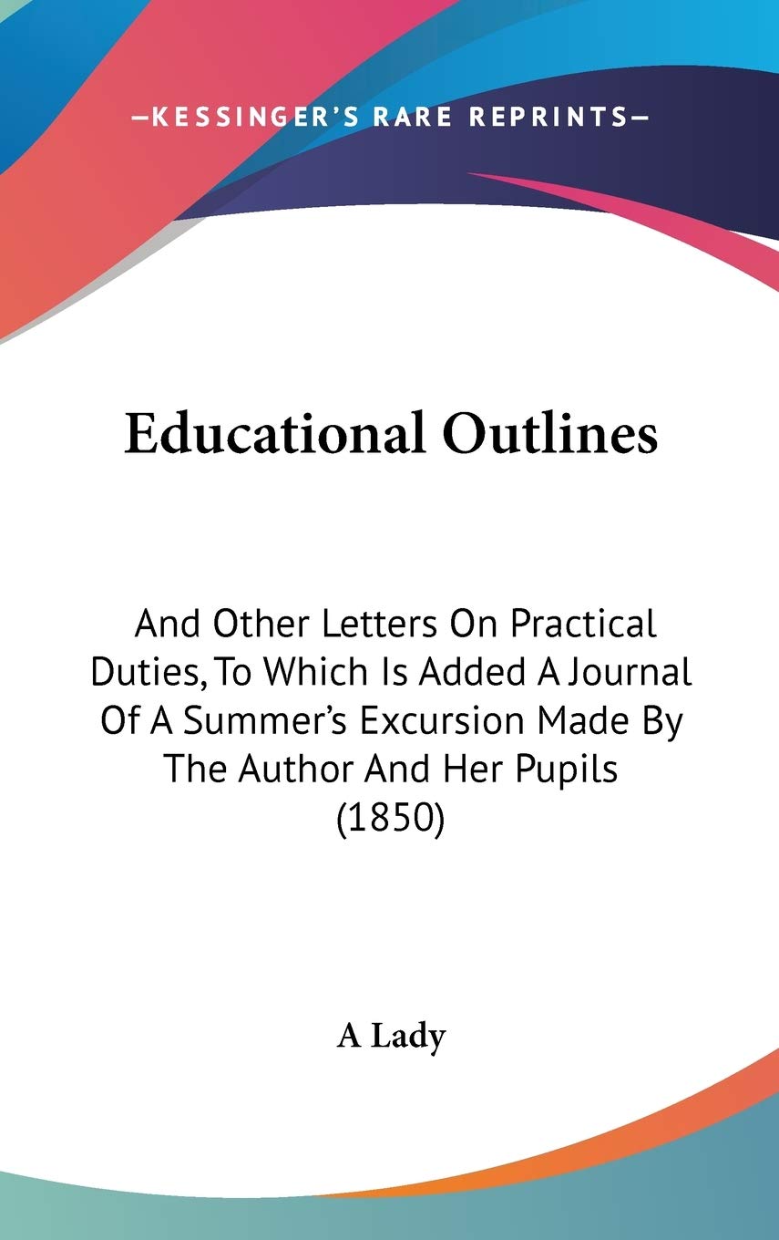 Educational Outlines: And Other Letters on Practical Duties, to Which Is Added a Journal of a Summer's Excursion Made by the Author and Her Pupils: ... Made By The Author And Her Pupils (1850) Contemporary literature