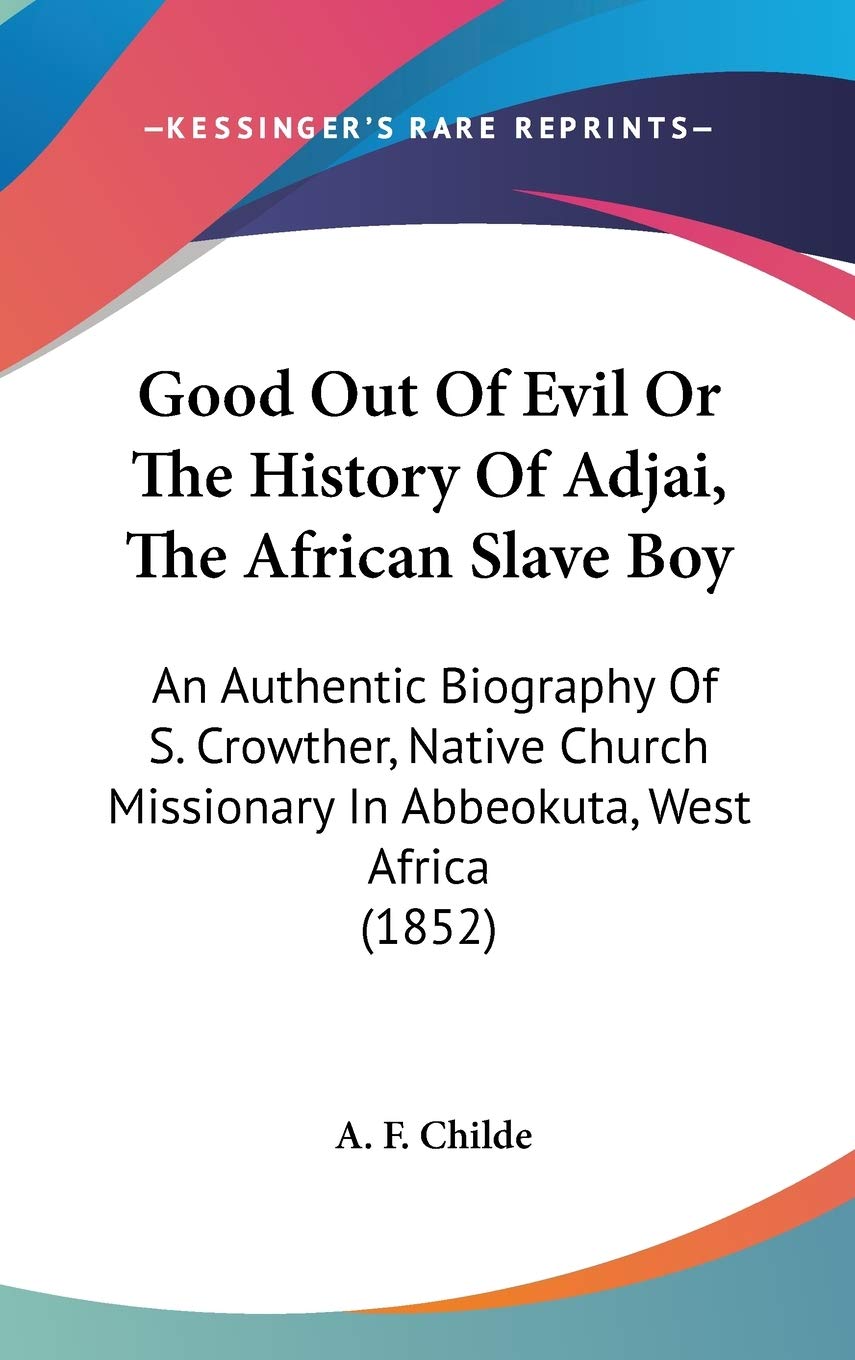 Good Out of Evil or the History of Adjai, the African Slave Boy: An Authentic Biography of S. Crowther, Native Church Missionary in Abbeokuta, West ... Missionary In Abbeokuta, West Africa (1852) Social Sciences