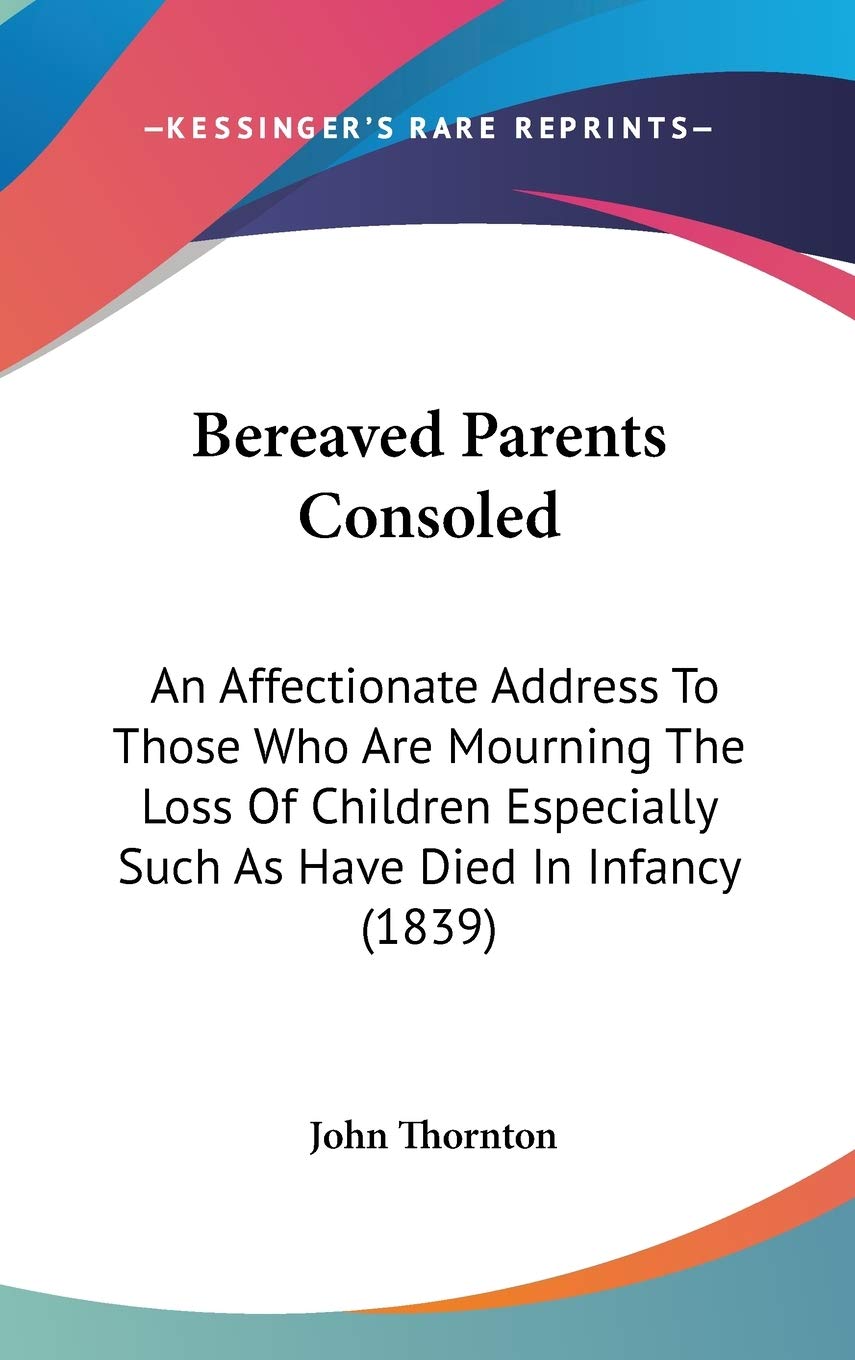 Bereaved Parents Consoled: An Affectionate Address to Those Who Are Mourning the Loss of Children Especially Such As Have Died in Infancy: An ... Such As Have Died In Infancy (1839) Philosophy