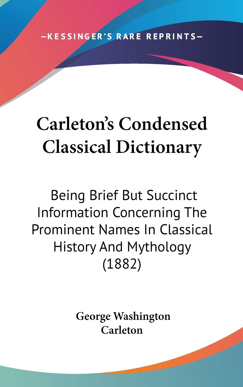 Carleton's Condensed Classical Dictionary: Being Brief but Succinct Information Concerning the Prominent Names in Classical History and Mythology: ... In Classical History And Mythology (1882) Philosophy