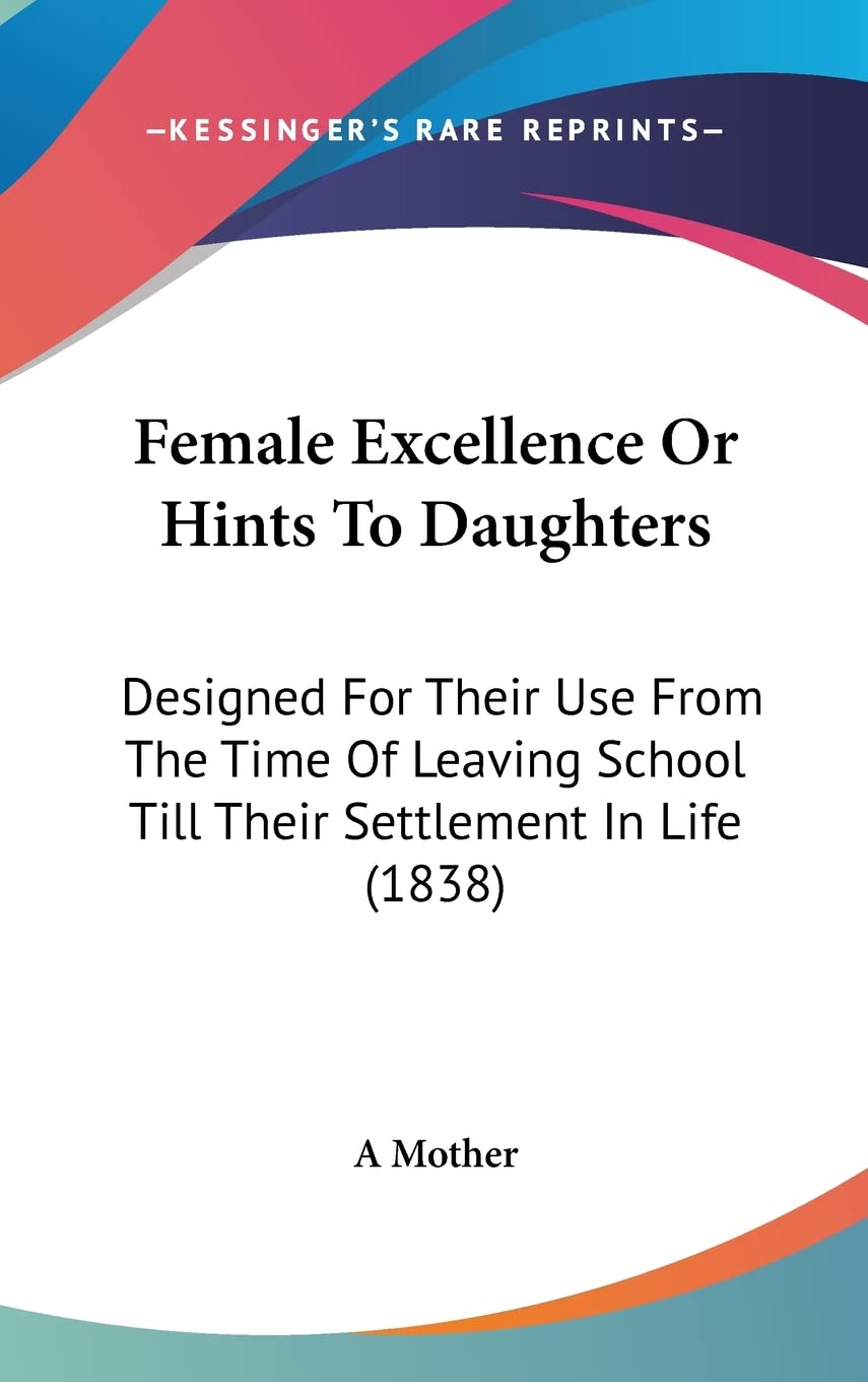 Female Excellence or Hints to Daughters: Designed for Their Use from the Time of Leaving School Till Their Settlement in Life: Designed For Their Use ... School Till Their Settlement In Life (1838) Social Sciences